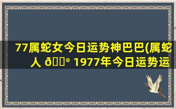 77属蛇女今日运势神巴巴(属蛇人 💮 1977年今日运势运 🐞 程)
